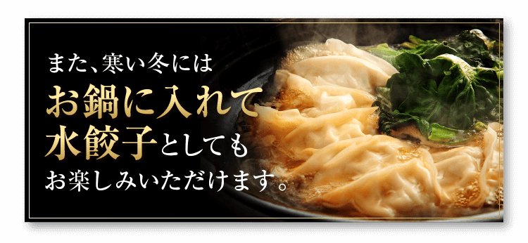 また、寒い冬にはお鍋に入れて水餃子としてもお楽しみいただけます。